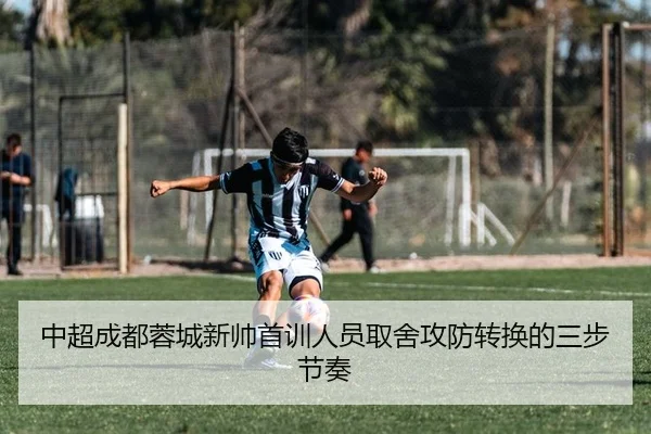 中超成都蓉城新帅首训人员取舍攻防转换的三步节奏